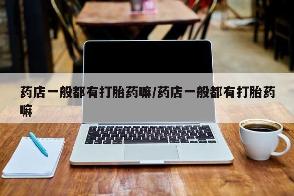 现在买打胎药怎么买多少钱药店一般都有打胎药嘛/药店一般都有打胎药嘛