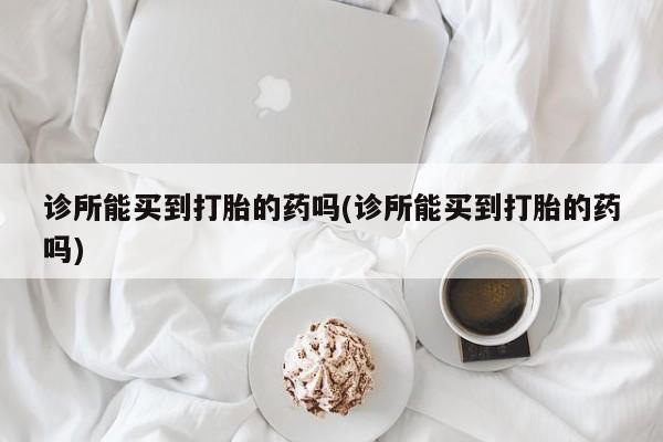 现在买打胎药怎么买多少钱诊所能买到打胎的药吗(诊所能买到打胎的药吗)