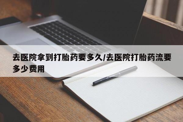 现在买打胎药怎么买多少钱去医院拿到打胎药要多久/去医院打胎药流要多少费用