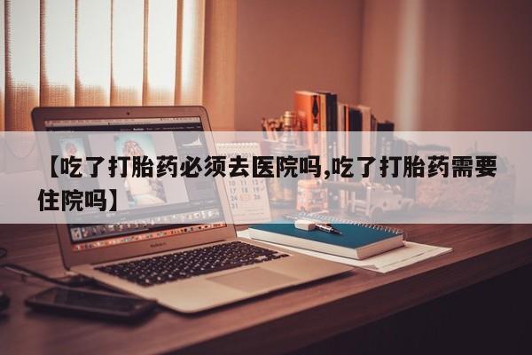 现在买打胎药怎么买多少钱【吃了打胎药必须去医院吗,吃了打胎药需要住院吗】