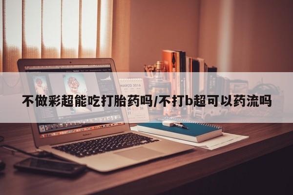 现在买打胎药怎么买多少钱不做彩超能吃打胎药吗/不打b超可以药流吗