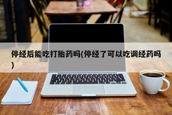 现在买打胎药怎么买多少钱停经后能吃打胎药吗(停经了可以吃调经药吗)