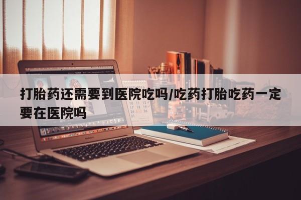 现在买打胎药怎么买多少钱打胎药还需要到医院吃吗/吃药打胎吃药一定要在医院吗