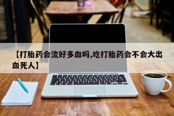 现在买打胎药怎么买多少钱【打胎药会流好多血吗,吃打胎药会不会大出血死人】