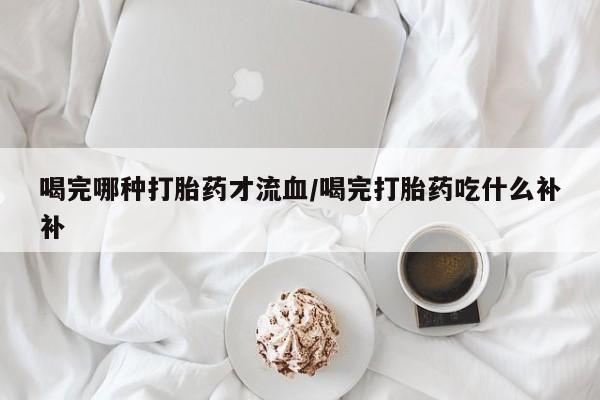 现在买打胎药怎么买多少钱喝完哪种打胎药才流血/喝完打胎药吃什么补补