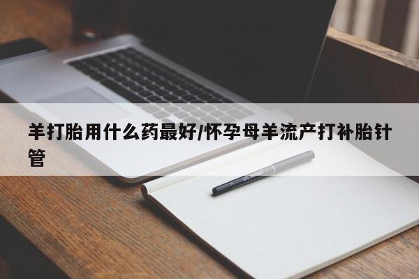 现在买打胎药怎么买多少钱羊打胎用什么药最好/怀孕母羊流产打补胎针管