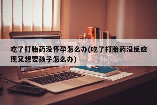 现在买打胎药怎么买多少钱吃了打胎药没怀孕怎么办(吃了打胎药没反应现又想要孩子怎么办)