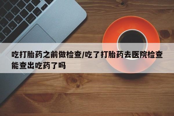 现在买打胎药怎么买多少钱吃打胎药之前做检查/吃了打胎药去医院检查能查出吃药了吗