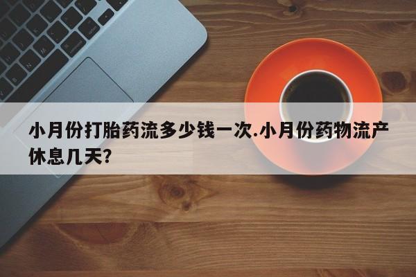 现在买打胎药怎么买多少钱小月份打胎药流多少钱一次.小月份药物流产休息几天？