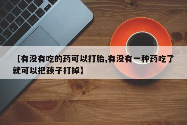 现在买打胎药怎么买多少钱【有没有吃的药可以打胎,有没有一种药吃了就可以把孩子打掉】