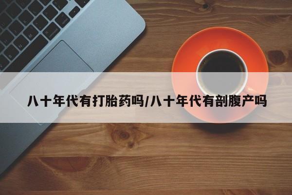 现在买打胎药怎么买多少钱八十年代有打胎药吗/八十年代有剖腹产吗