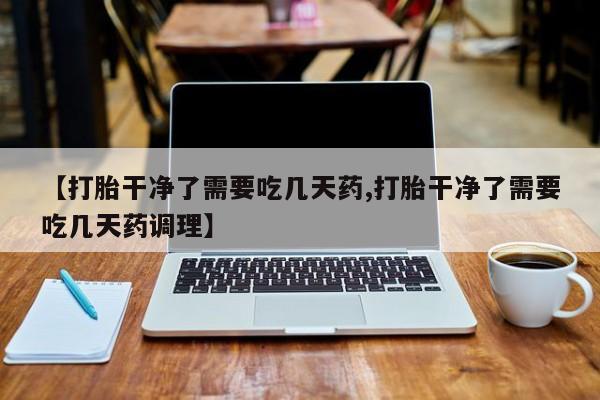 现在买打胎药怎么买多少钱【打胎干净了需要吃几天药,打胎干净了需要吃几天药调理】