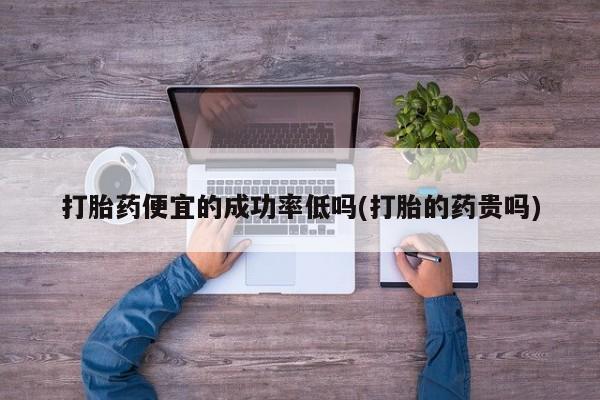 现在买打胎药怎么买多少钱打胎药便宜的成功率低吗(打胎的药贵吗)