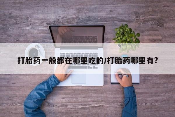 现在买打胎药怎么买多少钱打胎药一般都在哪里吃的/打胎药哪里有?