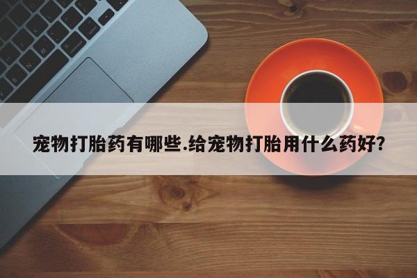 现在买打胎药怎么买多少钱宠物打胎药有哪些.给宠物打胎用什么药好？