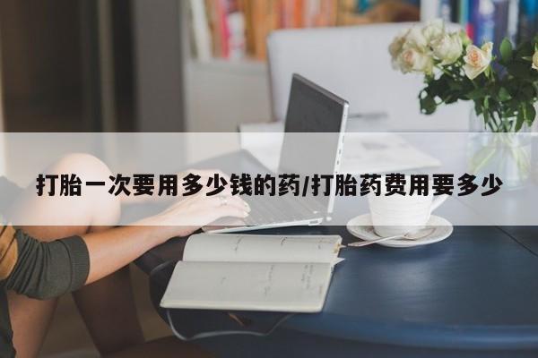 现在买打胎药怎么买多少钱打胎一次要用多少钱的药/打胎药费用要多少