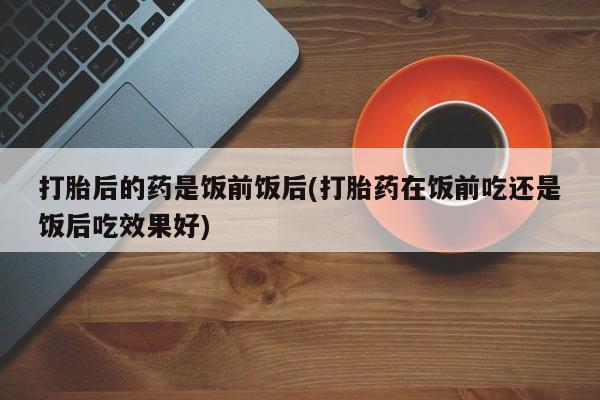 现在买打胎药怎么买多少钱打胎后的药是饭前饭后(打胎药在饭前吃还是饭后吃效果好)