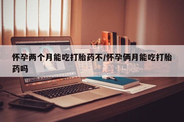 现在买打胎药怎么买多少钱怀孕两个月能吃打胎药不/怀孕俩月能吃打胎药吗