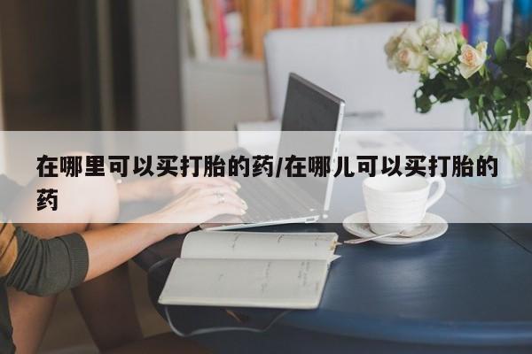 现在买打胎药怎么买多少钱在哪里可以买打胎的药/在哪儿可以买打胎的药
