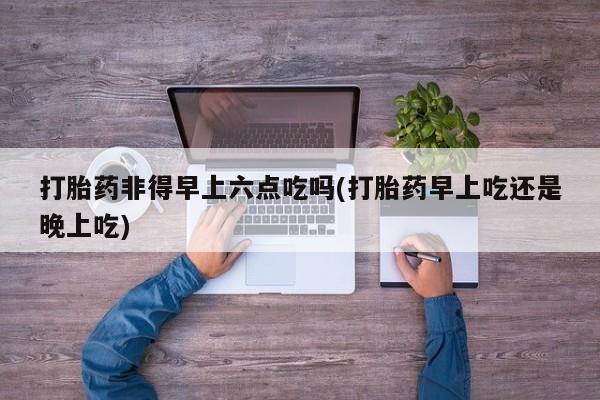 现在买打胎药怎么买多少钱打胎药非得早上六点吃吗(打胎药早上吃还是晚上吃)