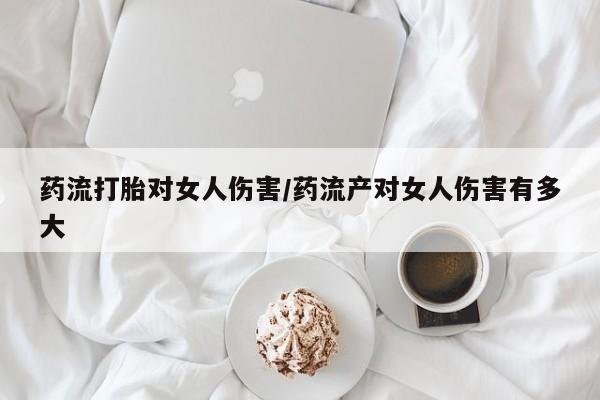 现在买打胎药怎么买多少钱药流打胎对女人伤害/药流产对女人伤害有多大
