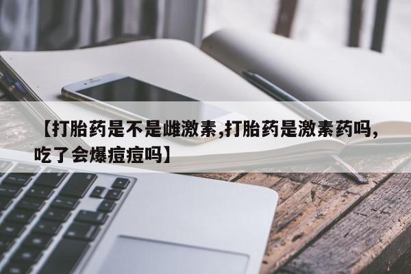 现在买打胎药怎么买多少钱【打胎药是不是雌激素,打胎药是激素药吗,吃了会爆痘痘吗】