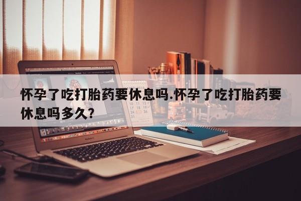 现在买打胎药怎么买多少钱怀孕了吃打胎药要休息吗.怀孕了吃打胎药要休息吗多久？