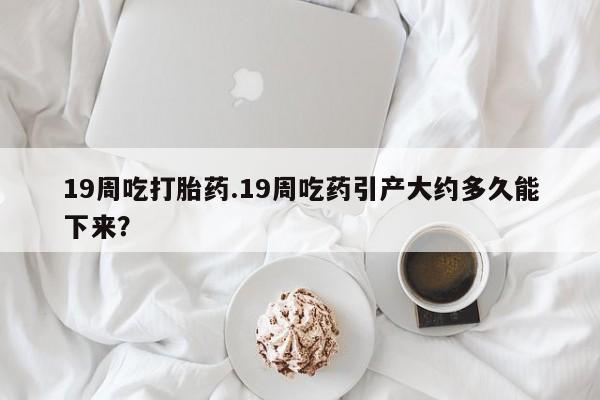 现在买打胎药怎么买多少钱19周吃打胎药.19周吃药引产大约多久能下来？