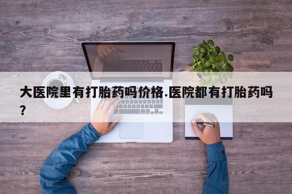 现在买打胎药怎么买多少钱大医院里有打胎药吗价格.医院都有打胎药吗？
