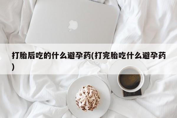 现在买打胎药怎么买多少钱打胎后吃的什么避孕药(打完胎吃什么避孕药)