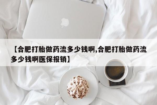 现在买打胎药怎么买多少钱【合肥打胎做药流多少钱啊,合肥打胎做药流多少钱啊医保报销】