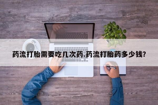 现在买打胎药怎么买多少钱药流打胎需要吃几次药.药流打胎药多少钱？