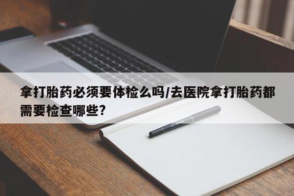 现在买打胎药怎么买多少钱拿打胎药必须要体检么吗/去医院拿打胎药都需要检查哪些?