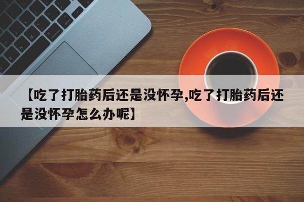 现在买打胎药怎么买多少钱【吃了打胎药后还是没怀孕,吃了打胎药后还是没怀孕怎么办呢】