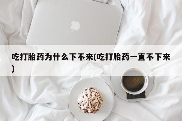 现在买打胎药怎么买多少钱吃打胎药为什么下不来(吃打胎药一直不下来)