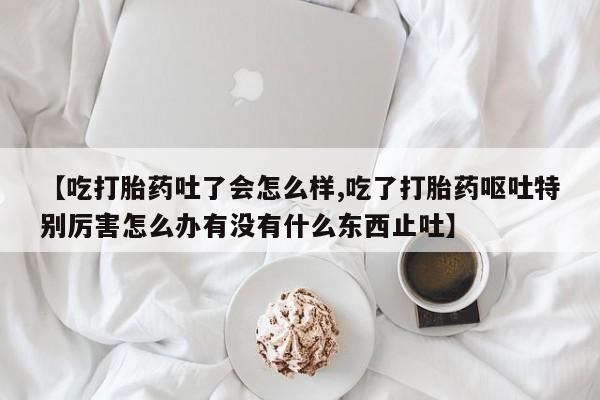 现在买打胎药怎么买多少钱【吃打胎药吐了会怎么样,吃了打胎药呕吐特别厉害怎么办有没有什么东西止吐】
