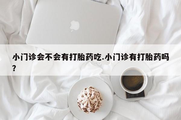 现在买打胎药怎么买多少钱小门诊会不会有打胎药吃.小门诊有打胎药吗？
