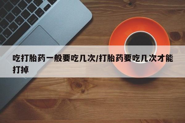 现在买打胎药怎么买多少钱吃打胎药一般要吃几次/打胎药要吃几次才能打掉
