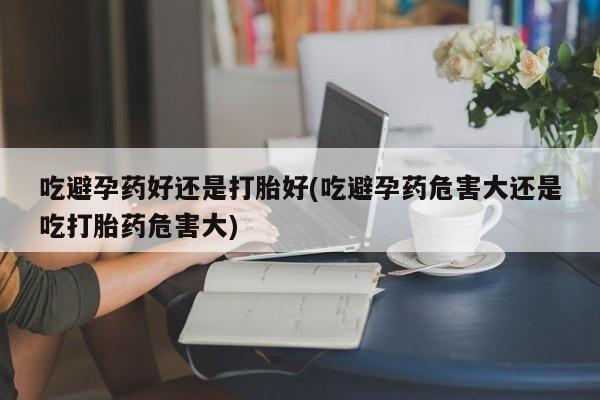 现在买打胎药怎么买多少钱吃避孕药好还是打胎好(吃避孕药危害大还是吃打胎药危害大)