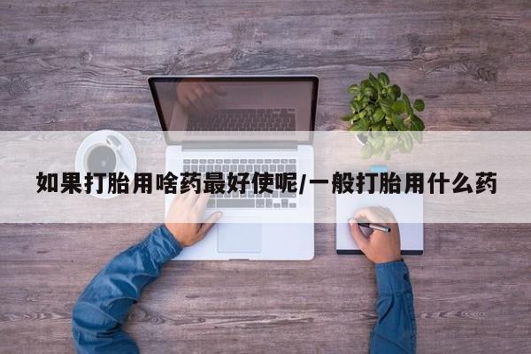 现在买打胎药怎么买多少钱如果打胎用啥药最好使呢/一般打胎用什么药