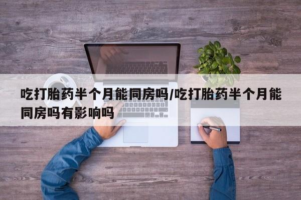 现在买打胎药怎么买多少钱吃打胎药半个月能同房吗/吃打胎药半个月能同房吗有影响吗