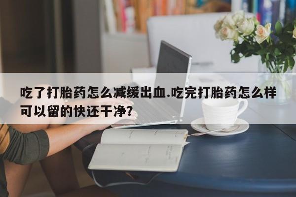 现在买打胎药怎么买多少钱吃了打胎药怎么减缓出血.吃完打胎药怎么样可以留的快还干净？