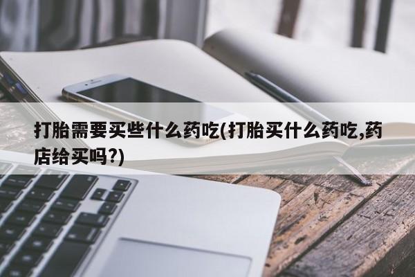 现在买打胎药怎么买多少钱打胎需要买些什么药吃(打胎买什么药吃,药店给买吗?)