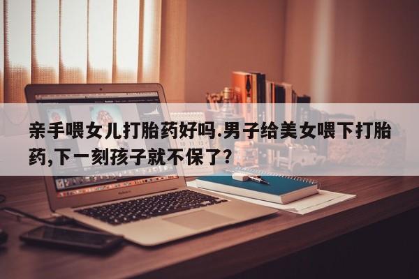 现在买打胎药怎么买多少钱亲手喂女儿打胎药好吗.男子给美女喂下打胎药,下一刻孩子就不保了？