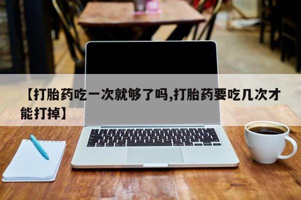 现在买打胎药怎么买多少钱【打胎药吃一次就够了吗,打胎药要吃几次才能打掉】