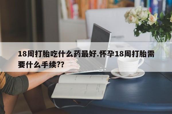 现在买打胎药怎么买多少钱18周打胎吃什么药最好.怀孕18周打胎需要什么手续?？