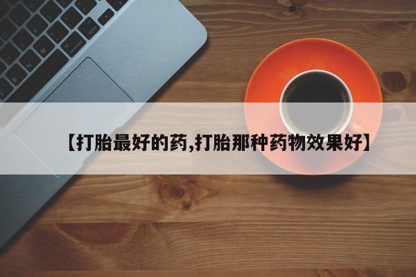 现在买打胎药怎么买多少钱【打胎最好的药,打胎那种药物效果好】