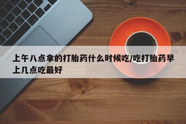 现在买打胎药怎么买多少钱上午八点拿的打胎药什么时候吃/吃打胎药早上几点吃最好