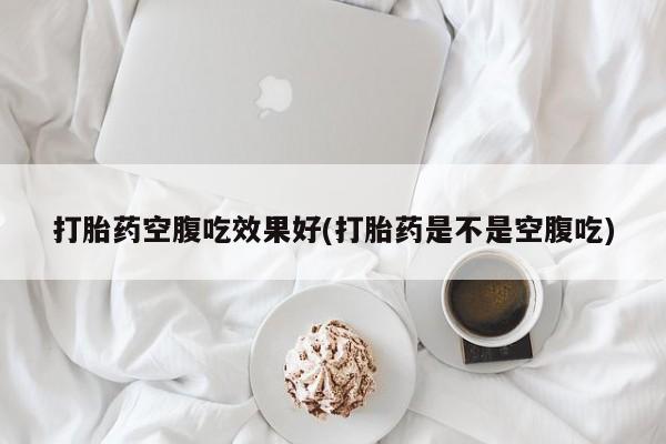 现在买打胎药怎么买多少钱打胎药空腹吃效果好(打胎药是不是空腹吃)