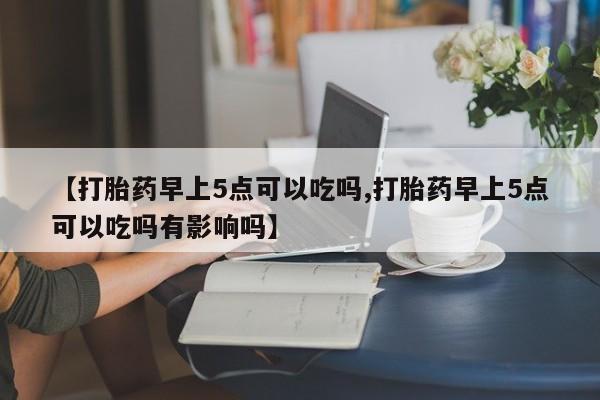 现在买打胎药怎么买多少钱【打胎药早上5点可以吃吗,打胎药早上5点可以吃吗有影响吗】
